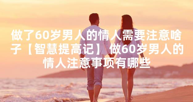 做了60岁男人的情人需要注意啥子【智慧提高记】 做60岁男人的情人注意事项有哪些